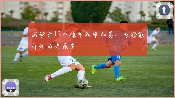 诺伊尔13个德甲冠军加冕，与穆勒并列历史最多
