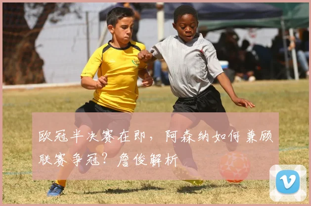 欧冠半决赛在即,阿森纳如何兼顾联赛争冠?詹俊解析