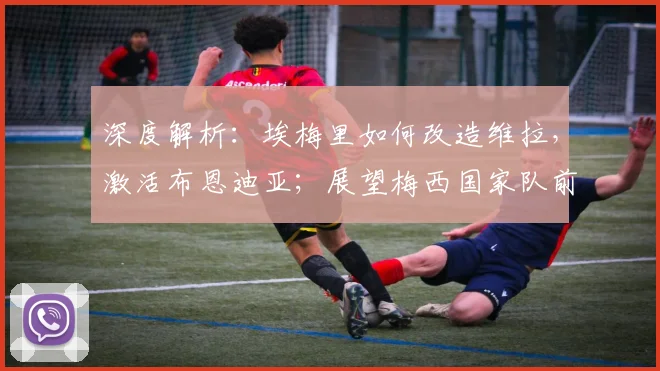 深度解析：埃梅里如何改造维拉，激活布恩迪亚；展望梅西国家队前景