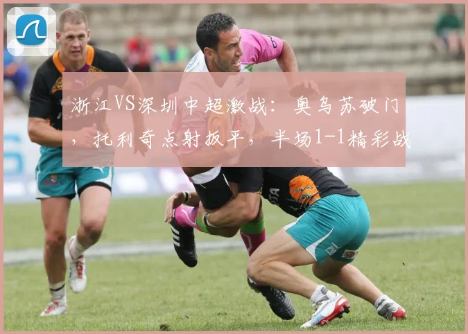 浙江VS深圳中超激战:奥乌苏破门,托利奇点射扳平,半场1-1精彩战报与集锦回顾