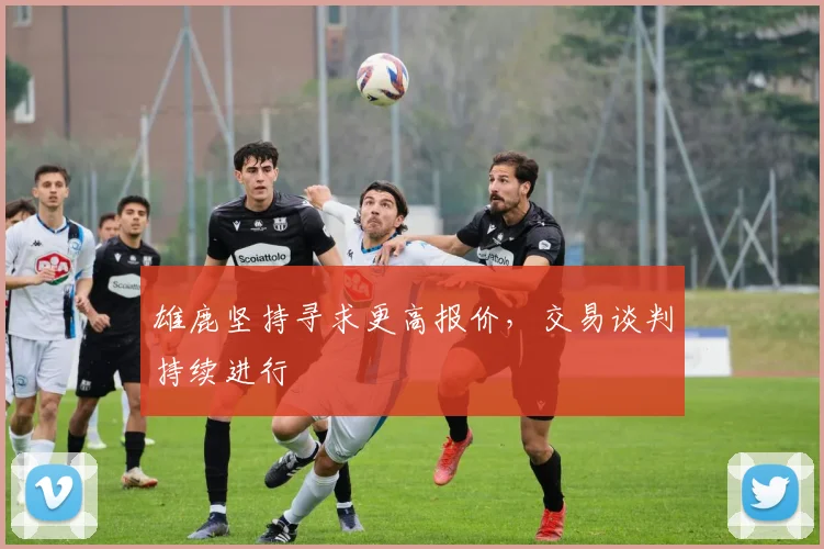雄鹿坚持寻求更高报价，交易谈判持续进行