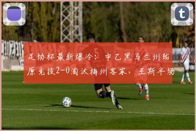 足协杯最新爆冷：中乙黑马兰州陇原竞技2-0淘汰梅州客家，王斯半场建功视频引热议