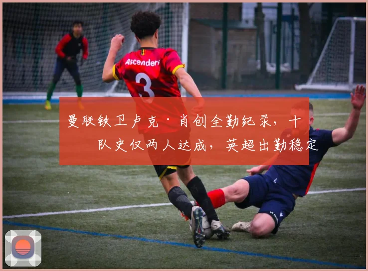 曼联铁卫卢克·肖创全勤纪录，十年队史仅两人达成，英超出勤稳定性解析