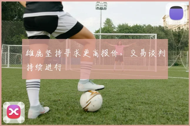 雄鹿坚持寻求更高报价，交易谈判持续进行