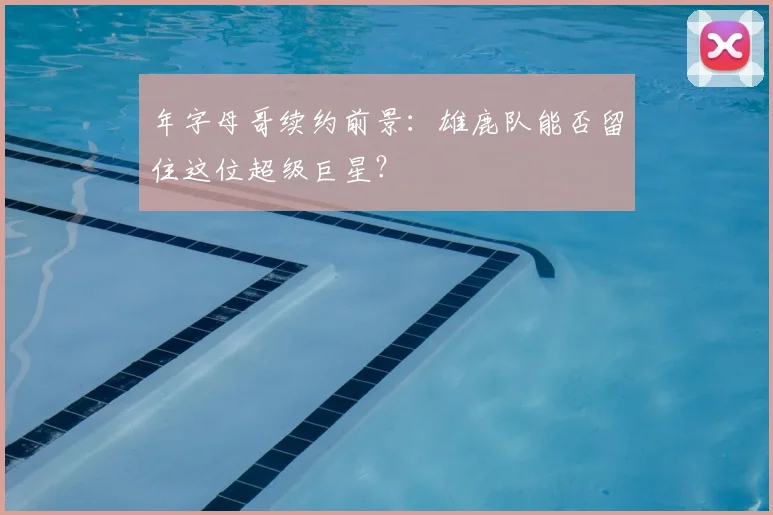 年字母哥续约前景:雄鹿队能否留住这位超级巨星?