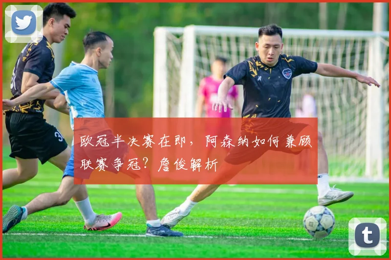 欧冠半决赛在即，阿森纳如何兼顾联赛争冠？詹俊解析
