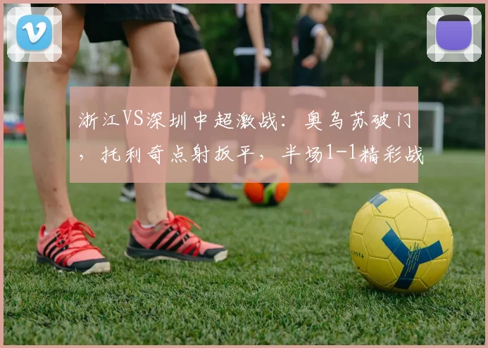 浙江VS深圳中超激战:奥乌苏破门,托利奇点射扳平,半场1-1精彩战报与集锦回顾